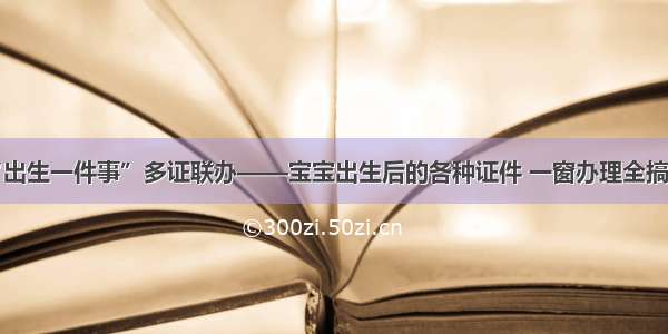 “出生一件事”多证联办——宝宝出生后的各种证件 一窗办理全搞定！