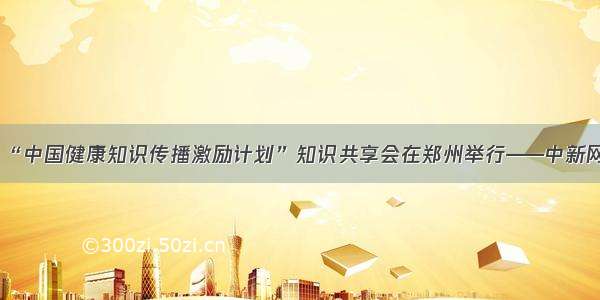 “中国健康知识传播激励计划”知识共享会在郑州举行——中新网