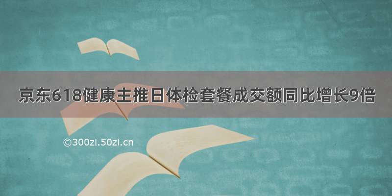 京东618健康主推日体检套餐成交额同比增长9倍