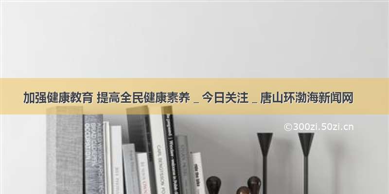 加强健康教育 提高全民健康素养＿今日关注＿唐山环渤海新闻网