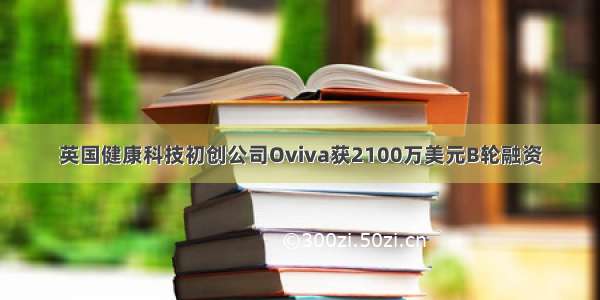 英国健康科技初创公司Oviva获2100万美元B轮融资