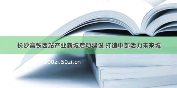 长沙高铁西站产业新城启动建设 打造中部活力未来城