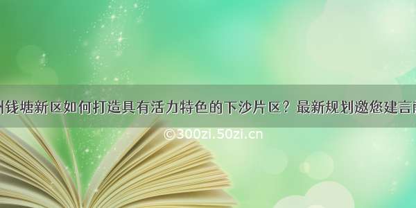 杭州钱塘新区如何打造具有活力特色的下沙片区？最新规划邀您建言献策