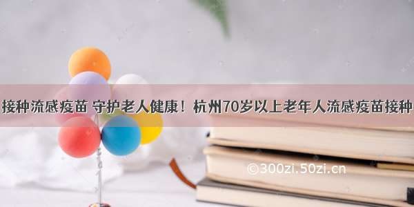 接种流感疫苗 守护老人健康！杭州70岁以上老年人流感疫苗接种