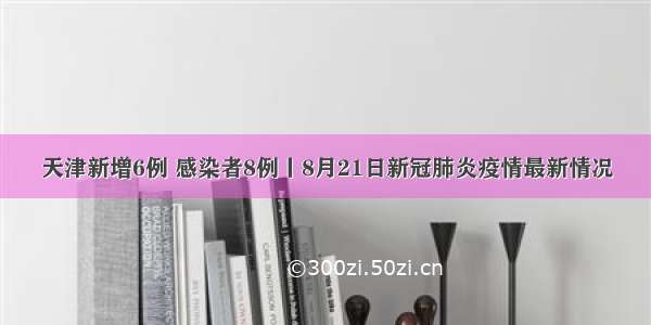 天津新增6例 感染者8例丨8月21日新冠肺炎疫情最新情况