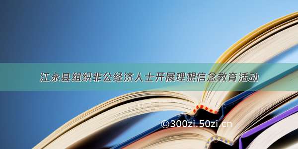 江永县组织非公经济人士开展理想信念教育活动