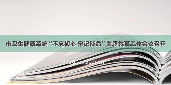 市卫生健康系统“不忘初心 牢记使命”主题教育工作会议召开