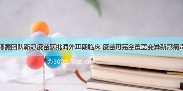 陈薇团队新冠疫苗获批海外Ⅲ期临床 疫苗可完全覆盖变异新冠病毒