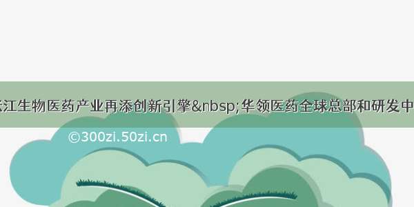 浦东张江生物医药产业再添创新引擎 华领医药全球总部和研发中心落户