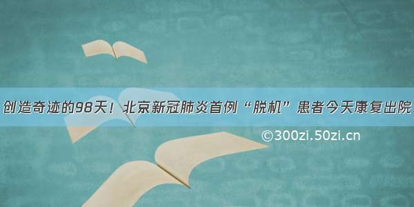 创造奇迹的98天！北京新冠肺炎首例“脱机”患者今天康复出院