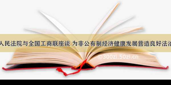 最高人民法院与全国工商联座谈 为非公有制经济健康发展营造良好法治环境