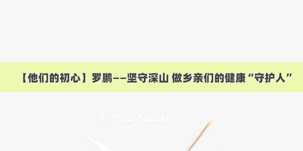 【他们的初心】罗鹏——坚守深山 做乡亲们的健康“守护人”