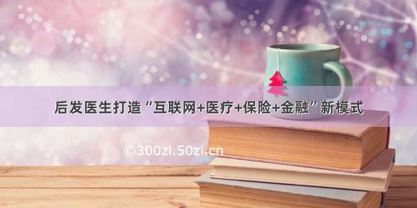 后发医生打造“互联网+医疗+保险+金融”新模式