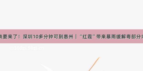 深汕高铁要来了！深圳10多分钟可到惠州｜“红霞”带来暴雨缓解粤部分地区旱情