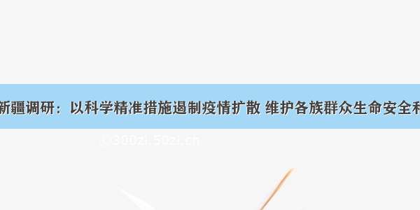 孙春兰在新疆调研：以科学精准措施遏制疫情扩散 维护各族群众生命安全和身体健康