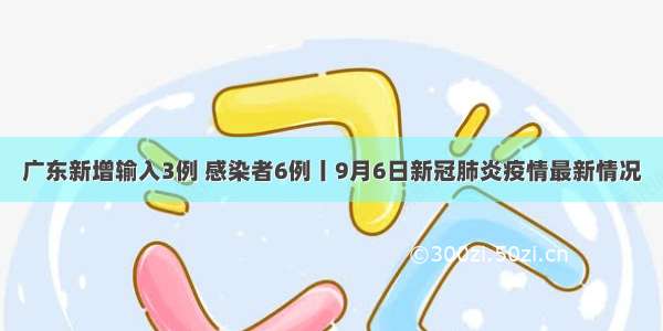 广东新增输入3例 感染者6例丨9月6日新冠肺炎疫情最新情况