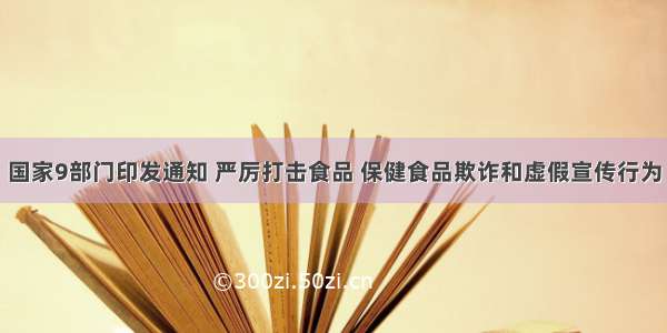 国家9部门印发通知 严厉打击食品 保健食品欺诈和虚假宣传行为