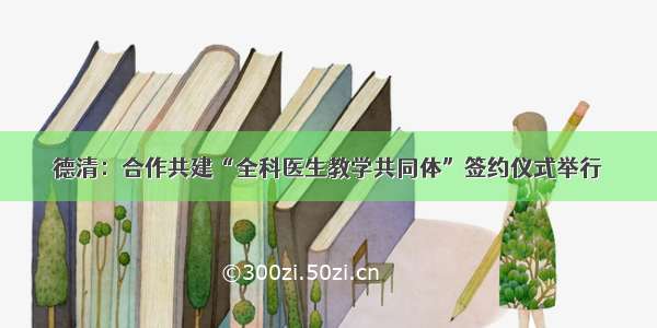 德清：合作共建“全科医生教学共同体”签约仪式举行