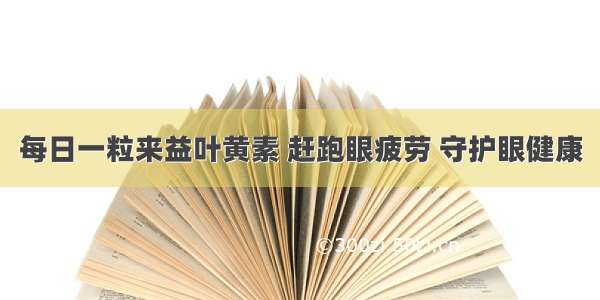 每日一粒来益叶黄素 赶跑眼疲劳 守护眼健康