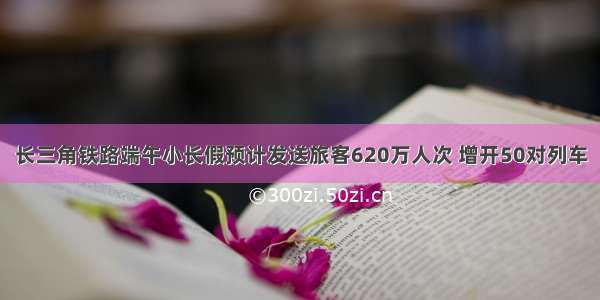 长三角铁路端午小长假预计发送旅客620万人次 增开50对列车