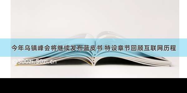 今年乌镇峰会将继续发布蓝皮书 特设章节回顾互联网历程