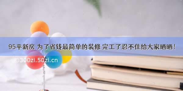 95平新房 为了省钱最简单的装修 完工了忍不住给大家晒晒！