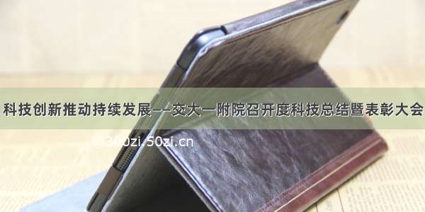 科技创新推动持续发展——交大一附院召开度科技总结暨表彰大会