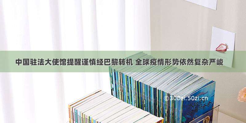 中国驻法大使馆提醒谨慎经巴黎转机 全球疫情形势依然复杂严峻