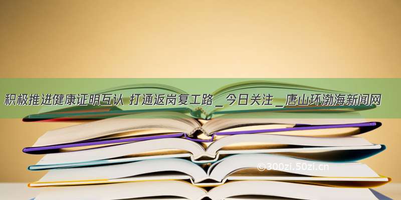 积极推进健康证明互认 打通返岗复工路＿今日关注＿唐山环渤海新闻网