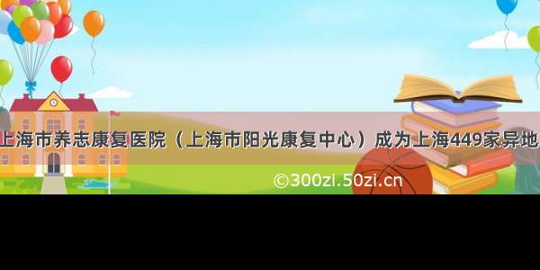 【快讯！】上海市养志康复医院（上海市阳光康复中心）成为上海449家异地就医住院费用