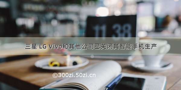 三星 LG Vivo和其他公司已关闭其智能手机生产