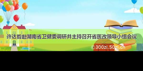 许达哲赴湖南省卫健委调研并主持召开省医改领导小组会议