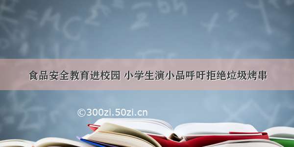 食品安全教育进校园 小学生演小品呼吁拒绝垃圾烤串