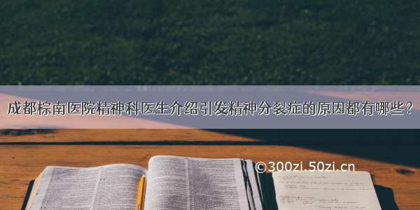 成都棕南医院精神科医生介绍引发精神分裂症的原因都有哪些？