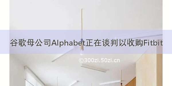 谷歌母公司Alphabet正在谈判以收购Fitbit