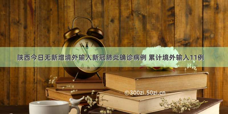 陕西今日无新增境外输入新冠肺炎确诊病例 累计境外输入11例