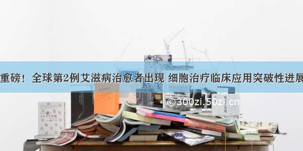 重磅！全球第2例艾滋病治愈者出现 细胞治疗临床应用突破性进展