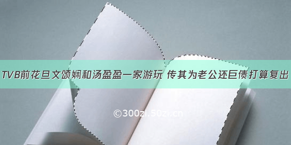 TVB前花旦文颂娴和汤盈盈一家游玩 传其为老公还巨债打算复出