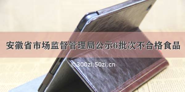 安徽省市场监督管理局公示6批次不合格食品