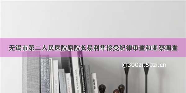 无锡市第二人民医院原院长易利华接受纪律审查和监察调查