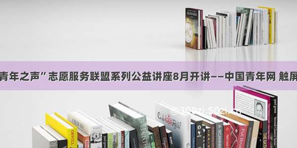 “青年之声”志愿服务联盟系列公益讲座8月开讲——中国青年网 触屏版