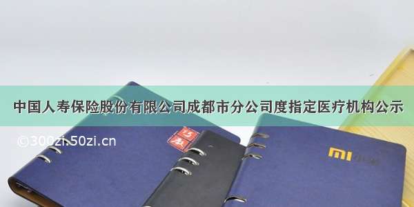 中国人寿保险股份有限公司成都市分公司度指定医疗机构公示