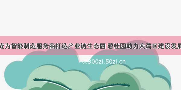 成为智能制造服务商打造产业链生态圈 碧桂园助力大湾区建设发展