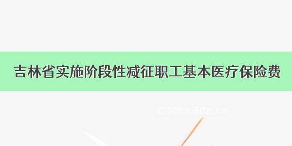 吉林省实施阶段性减征职工基本医疗保险费