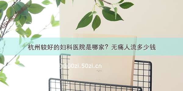 杭州较好的妇科医院是哪家？无痛人流多少钱