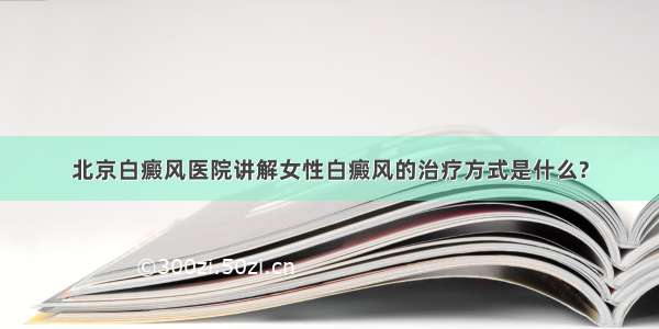 北京白癜风医院讲解女性白癜风的治疗方式是什么?