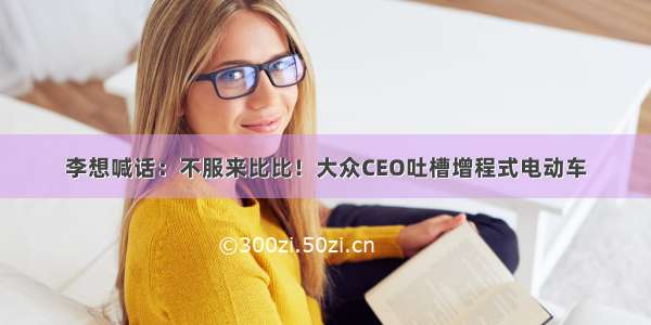 李想喊话：不服来比比！大众CEO吐槽增程式电动车