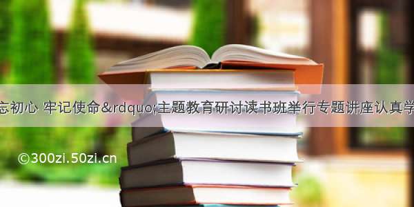 市领导&ldquo;不忘初心 牢记使命&rdquo;主题教育研讨读书班举行专题讲座认真学习自觉贯彻党内法