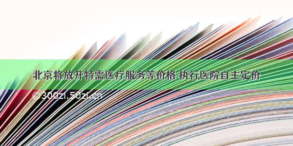 北京将放开特需医疗服务等价格 执行医院自主定价