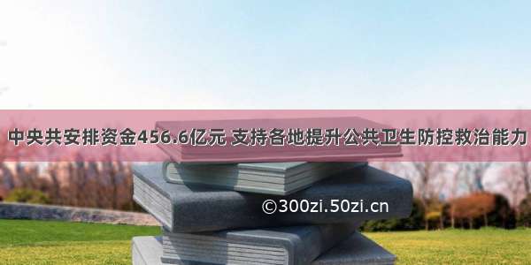 中央共安排资金456.6亿元 支持各地提升公共卫生防控救治能力